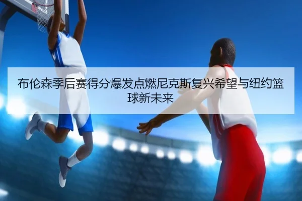 布伦森季后赛得分爆发点燃尼克斯复兴希望与纽约篮球新未来