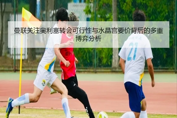 曼联关注奥利塞转会可行性与水晶宫要价背后的多重博弈分析