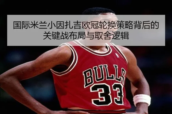 国际米兰小因扎吉欧冠轮换策略背后的关键战布局与取舍逻辑