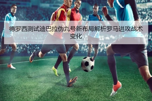 德罗西测试迪巴拉伪九号新布局解析罗马进攻战术变化