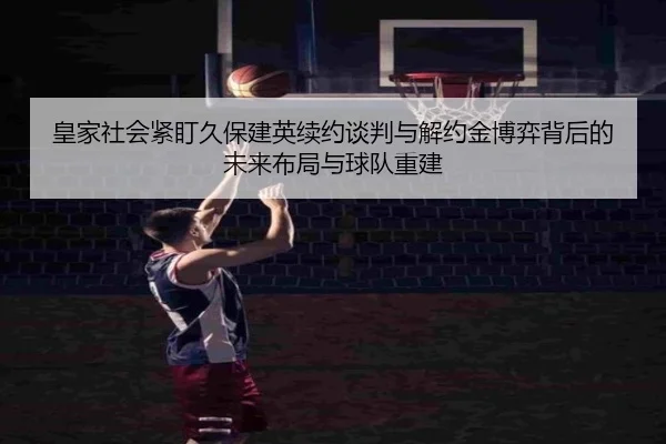 皇家社会紧盯久保建英续约谈判与解约金博弈背后的未来布局与球队重建