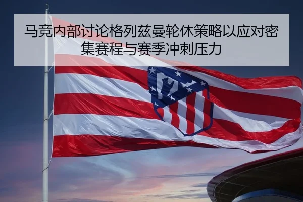 马竞内部讨论格列兹曼轮休策略以应对密集赛程与赛季冲刺压力